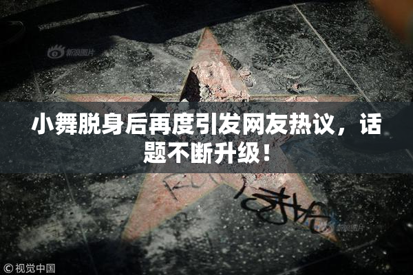 小舞脱身后再度引发网友热议，话题不断升级！