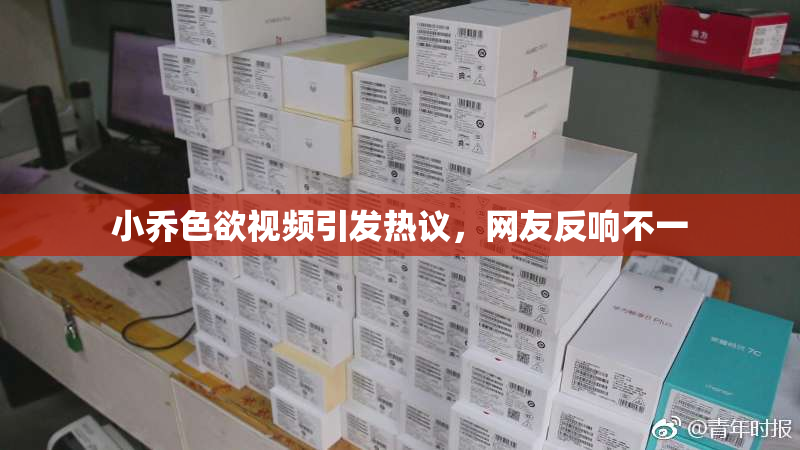 小乔色欲视频引发热议，网友反响不一