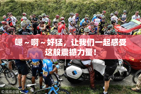 嗯～啊～好猛，让我们一起感受这股震撼力量！