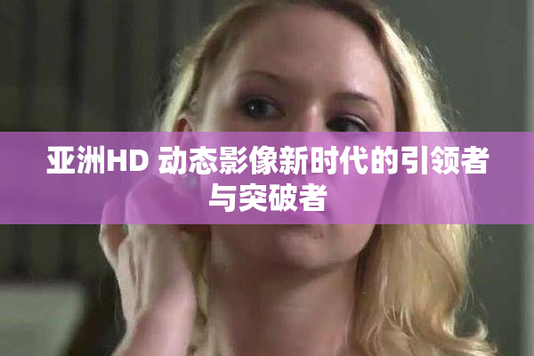 亚洲HD 动态影像新时代的引领者与突破者
