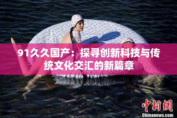 91久久国产：探寻创新科技与传统文化交汇的新篇章