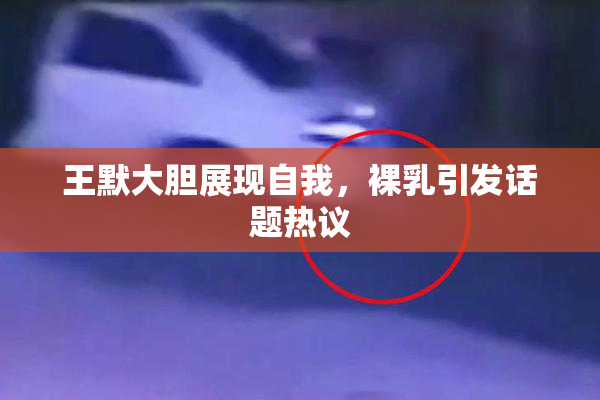 王默大胆展现自我，裸乳引发话题热议