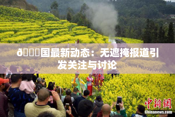 🔞国最新动态：无遮掩报道引发关注与讨论
