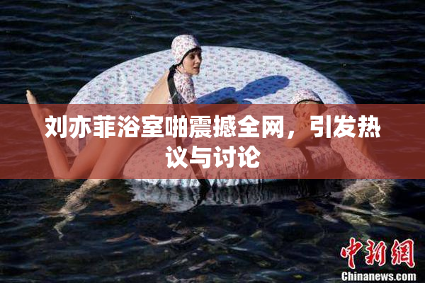 刘亦菲浴室啪震撼全网，引发热议与讨论