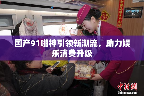 国产91啪神引领新潮流，助力娱乐消费升级