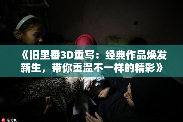 《旧里番3D重写：经典作品焕发新生，带你重温不一样的精彩》
