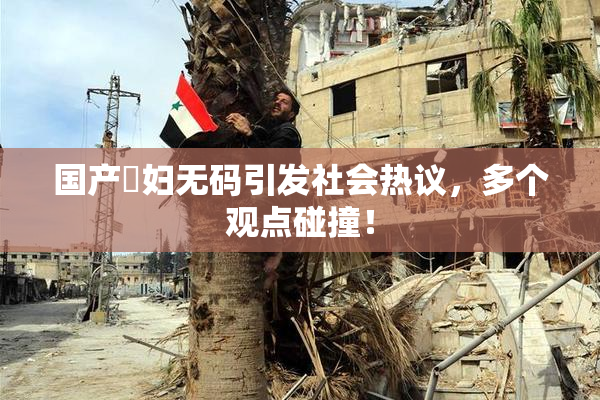 国产婬妇无码引发社会热议，多个观点碰撞！