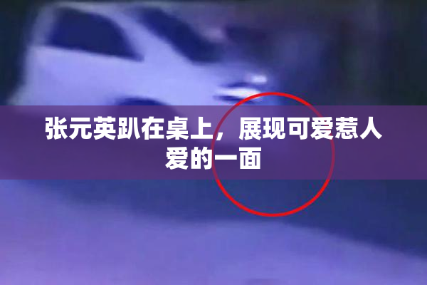 张元英趴在桌上，展现可爱惹人爱的一面