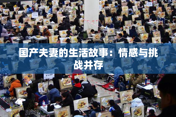 国产夫妻的生活故事：情感与挑战并存