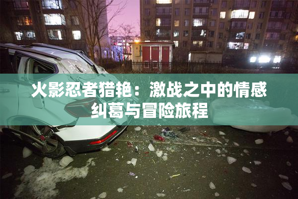 火影忍者猎艳：激战之中的情感纠葛与冒险旅程