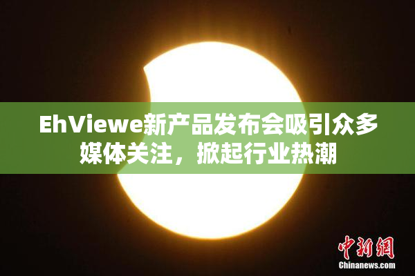 EhViewe新产品发布会吸引众多媒体关注，掀起行业热潮