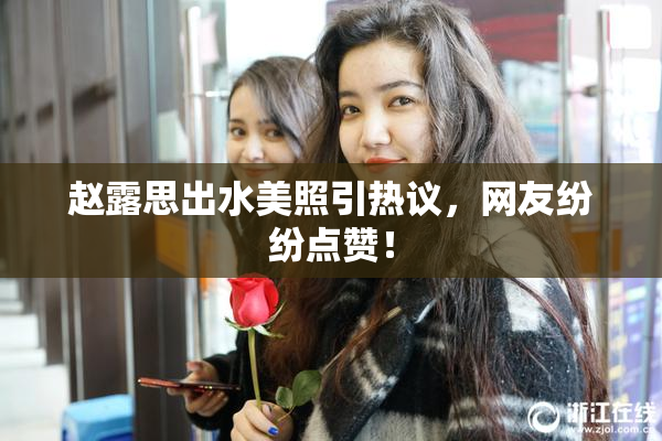 赵露思出水美照引热议，网友纷纷点赞！