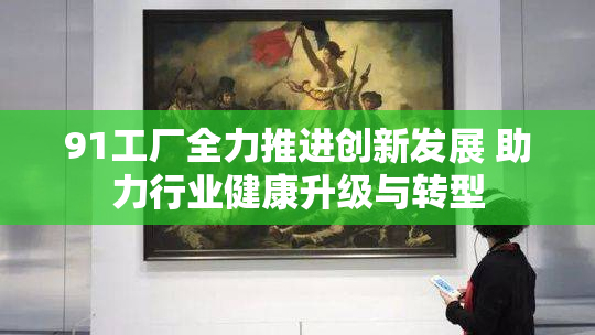 91工厂全力推进创新发展 助力行业健康升级与转型
