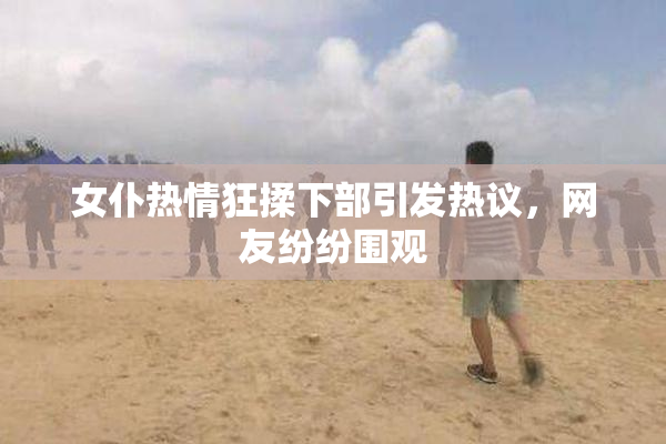 女仆热情狂揉下部引发热议，网友纷纷围观