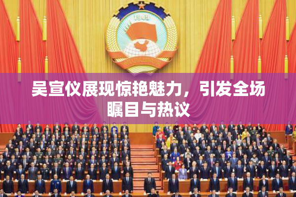 吴宣仪展现惊艳魅力，引发全场瞩目与热议