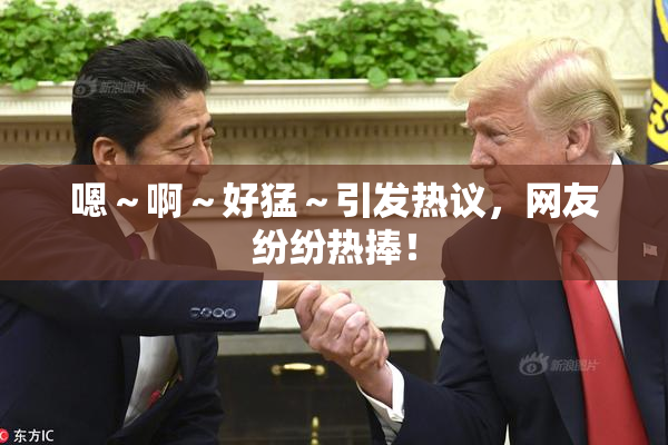 嗯～啊～好猛～引发热议，网友纷纷热捧！