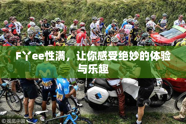 F丫ee性满，让你感受绝妙的体验与乐趣