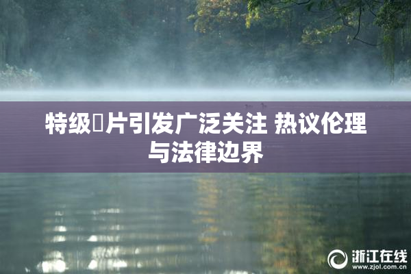 特级婬片引发广泛关注 热议伦理与法律边界