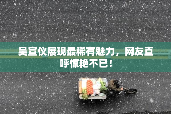 吴宣仪展现最稀有魅力，网友直呼惊艳不已！