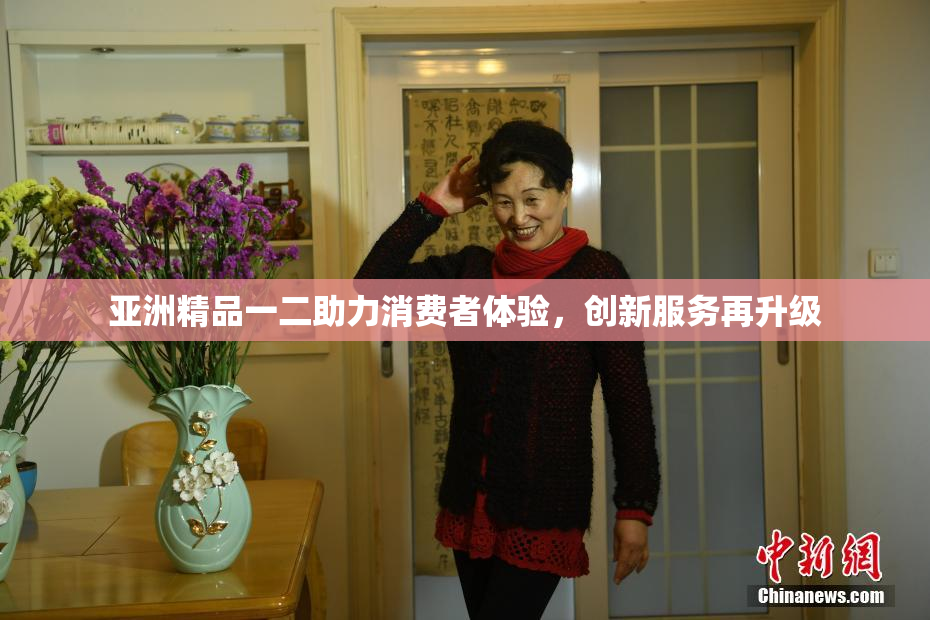 亚洲精品一二助力消费者体验，创新服务再升级