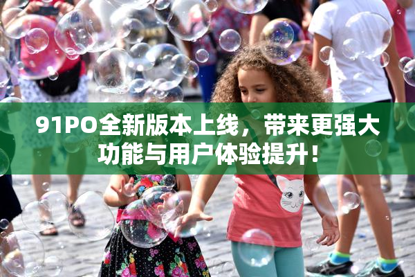 91PO全新版本上线，带来更强大功能与用户体验提升！