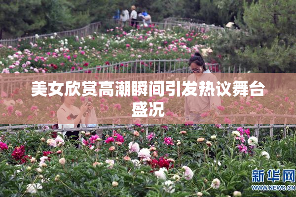 美女欣赏高潮瞬间引发热议舞台盛况