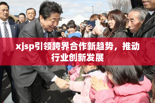 xjsp引领跨界合作新趋势，推动行业创新发展