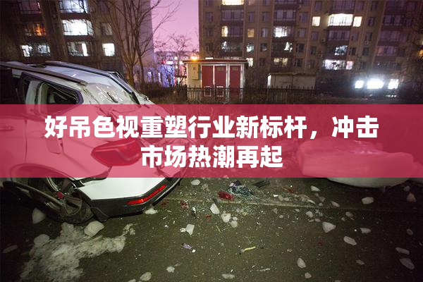好吊色视重塑行业新标杆，冲击市场热潮再起