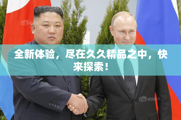 全新体验，尽在久久精品之中，快来探索！