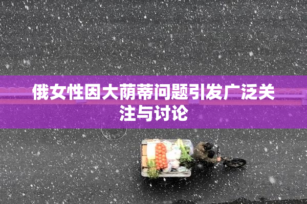 俄女性因大荫蒂问题引发广泛关注与讨论