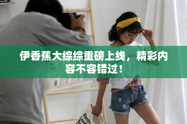 伊香蕉大综综重磅上线，精彩内容不容错过！