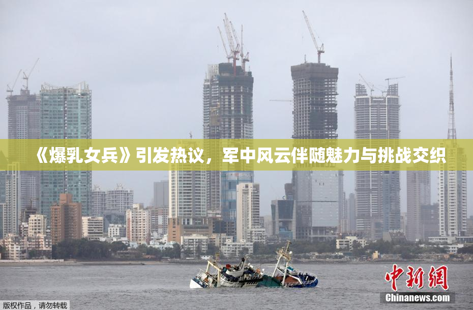 《爆乳女兵》引发热议，军中风云伴随魅力与挑战交织