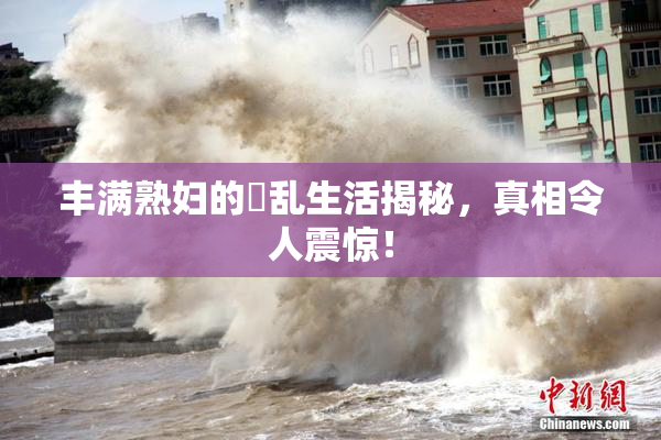 丰满熟妇的婬乱生活揭秘，真相令人震惊！