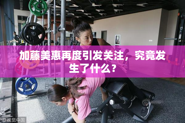 加藤美惠再度引发关注，究竟发生了什么？