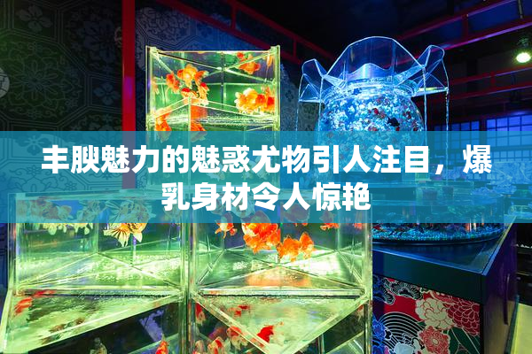 丰腴魅力的魅惑尤物引人注目，爆乳身材令人惊艳