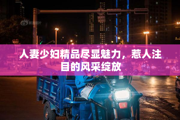 人妻少妇精品尽显魅力，惹人注目的风采绽放