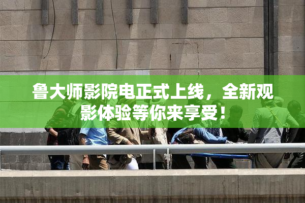 鲁大师影院电正式上线，全新观影体验等你来享受！