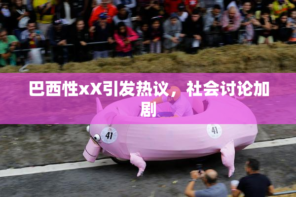 巴西性xX引发热议，社会讨论加剧