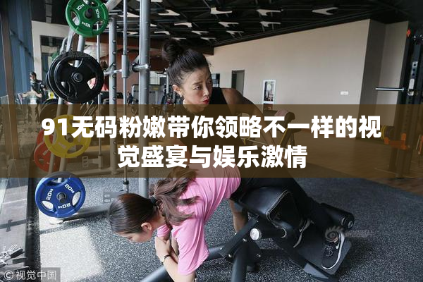 91无码粉嫩带你领略不一样的视觉盛宴与娱乐激情