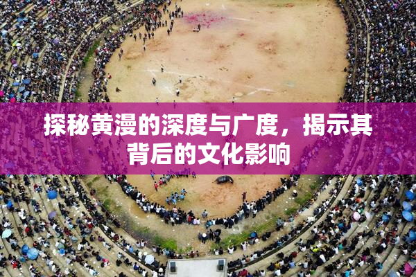 探秘黄漫的深度与广度，揭示其背后的文化影响