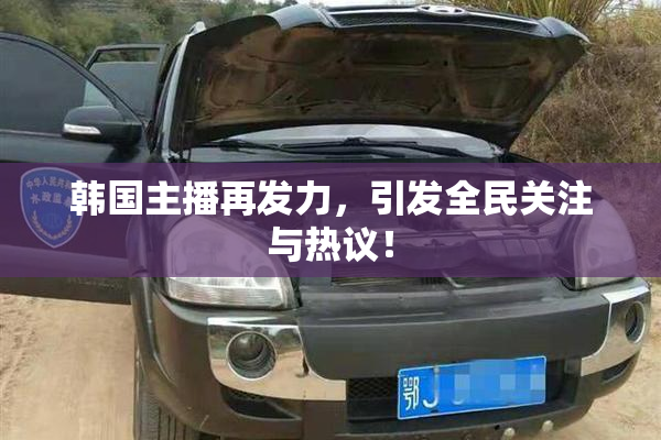 韩国主播再发力，引发全民关注与热议！