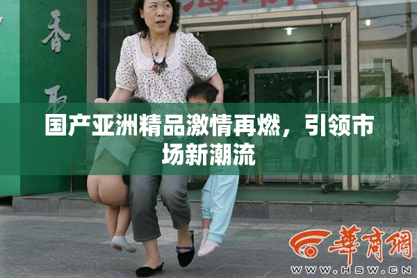 国产亚洲精品激情再燃，引领市场新潮流