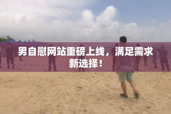 男自慰网站重磅上线，满足需求新选择！
