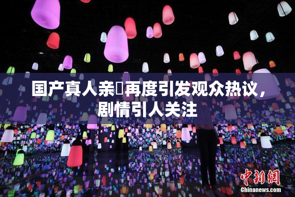 国产真人亲妺再度引发观众热议，剧情引人关注