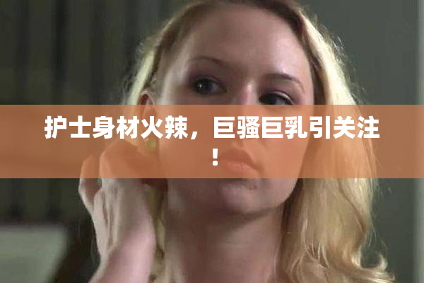 护士身材火辣，巨骚巨乳引关注！