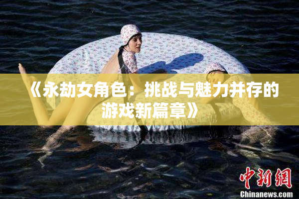 《永劫女角色：挑战与魅力并存的游戏新篇章》