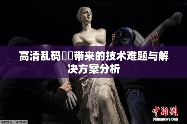 高清乱码❌‌带来的技术难题与解决方案分析