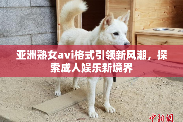 亚洲熟女avi格式引领新风潮，探索成人娱乐新境界