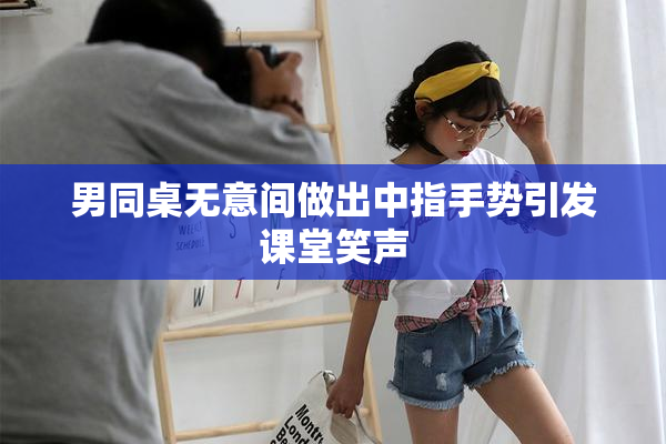 男同桌无意间做出中指手势引发课堂笑声
