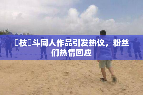 狛枝凪斗同人作品引发热议，粉丝们热情回应